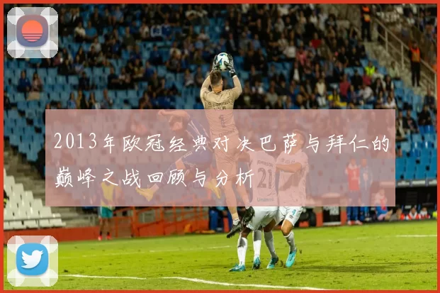 2013年欧冠经典对决巴萨与拜仁的巅峰之战回顾与分析