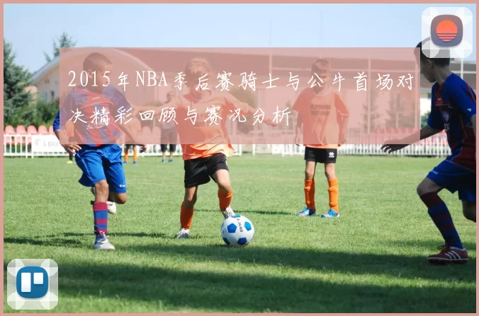 2015年NBA季后赛骑士与公牛首场对决精彩回顾与赛况分析