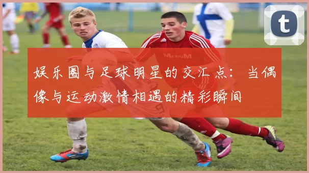 娱乐圈与足球明星的交汇点：当偶像与运动激情相遇的精彩瞬间