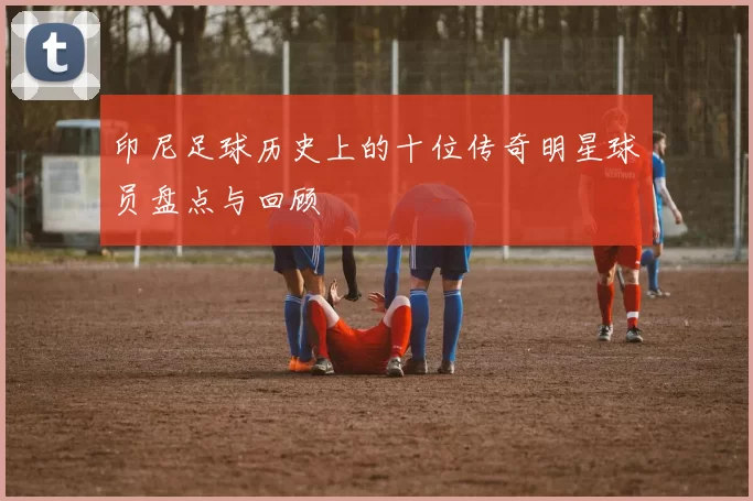 印尼足球历史上的十位传奇明星球员盘点与回顾