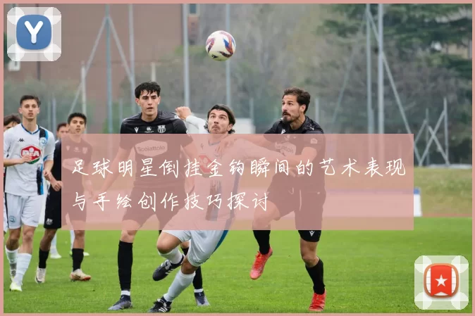 足球明星倒挂金钩瞬间的艺术表现与手绘创作技巧探讨