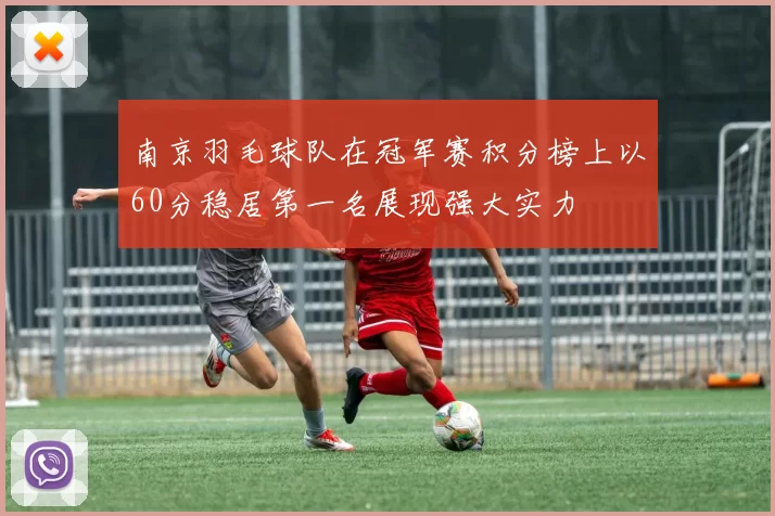 南京羽毛球队在冠军赛积分榜上以60分稳居第一名展现强大实力