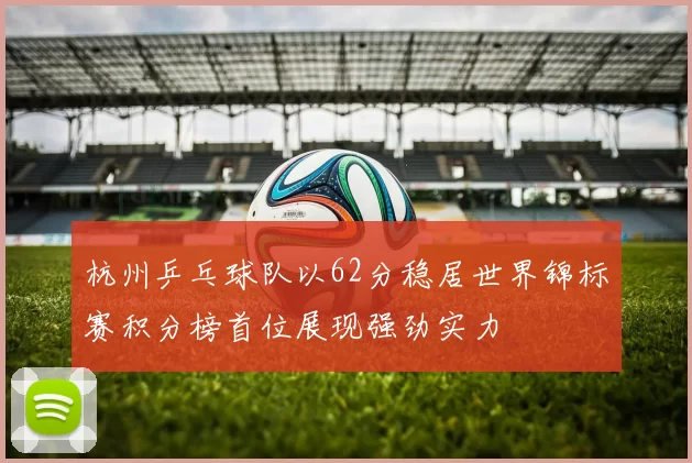 杭州乒乓球队以62分稳居世界锦标赛积分榜首位展现强劲实力