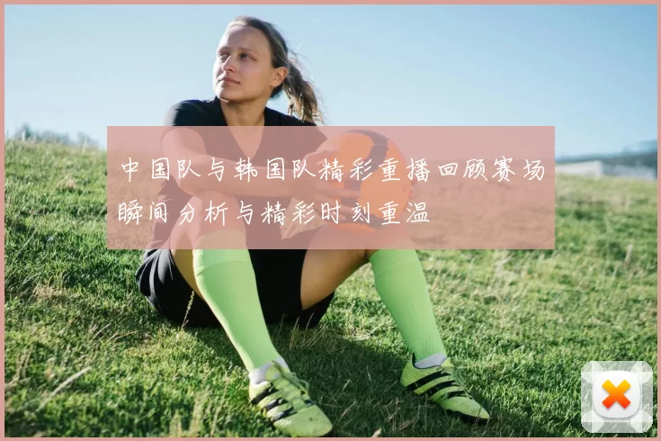 中国队与韩国队精彩重播回顾赛场瞬间分析与精彩时刻重温