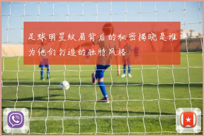 足球明星纹眉背后的秘密揭晓是谁为他们打造的独特风格