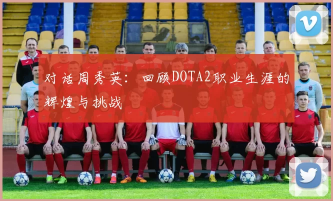 对话周秀英：回顾DOTA2职业生涯的辉煌与挑战
