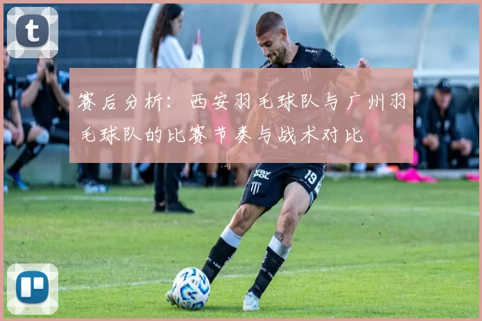 赛后分析：西安羽毛球队与广州羽毛球队的比赛节奏与战术对比