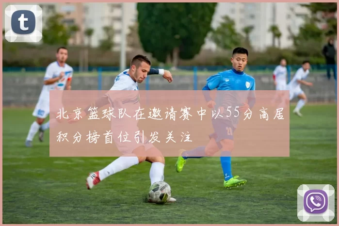 北京篮球队在邀请赛中以55分高居积分榜首位引发关注