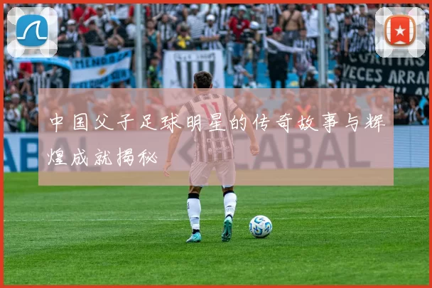中国父子足球明星的传奇故事与辉煌成就揭秘