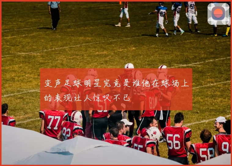 变声足球明星究竟是谁他在球场上的表现让人惊叹不已