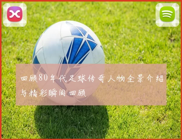回顾80年代足球传奇人物全景介绍与精彩瞬间回顾