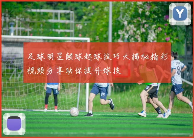 足球明星颠球起球技巧大揭秘精彩视频分享助你提升球技