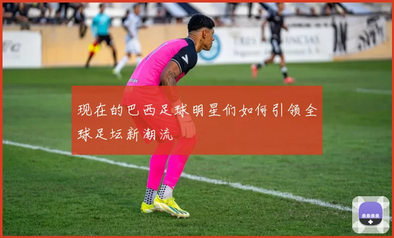 现在的巴西足球明星们如何引领全球足坛新潮流