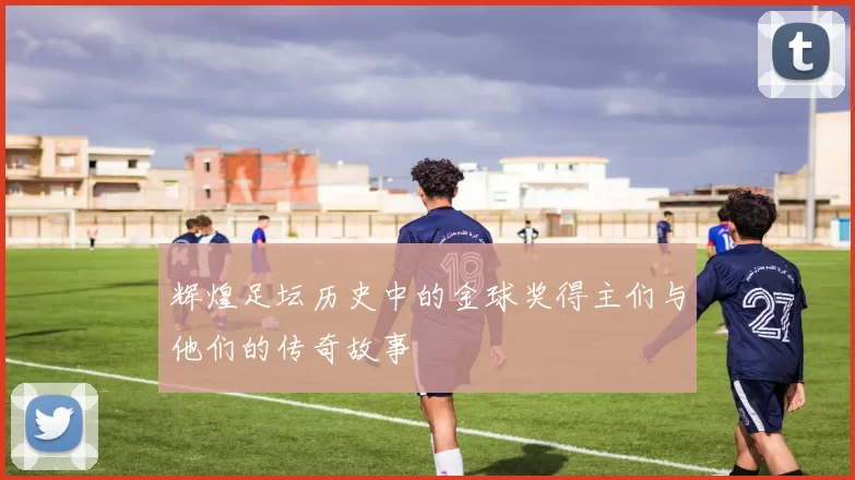 辉煌足坛历史中的金球奖得主们与他们的传奇故事