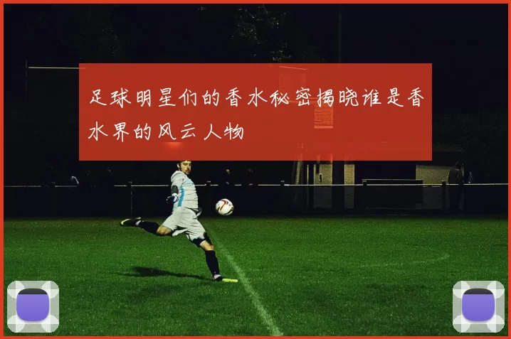 足球明星们的香水秘密揭晓谁是香水界的风云人物