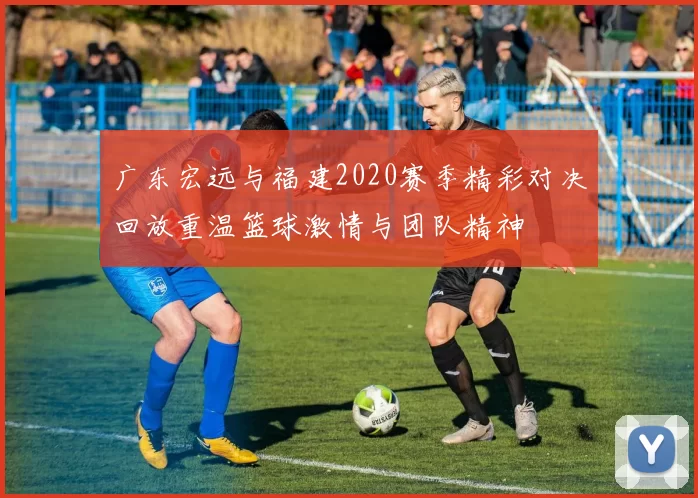 广东宏远与福建2020赛季精彩对决回放重温篮球激情与团队精神