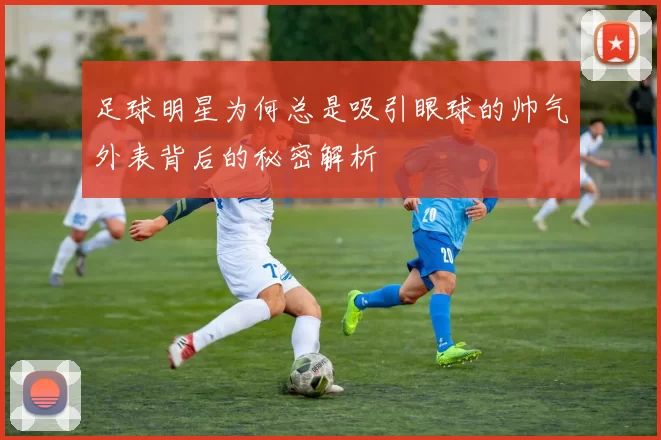 足球明星为何总是吸引眼球的帅气外表背后的秘密解析
