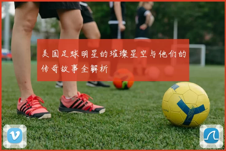 美国足球明星的璀璨星空与他们的传奇故事全解析