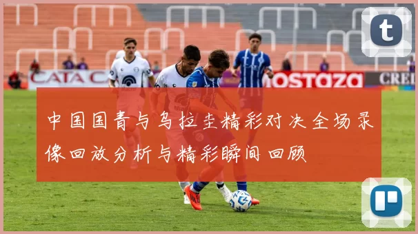 中国国青与乌拉圭精彩对决全场录像回放分析与精彩瞬间回顾