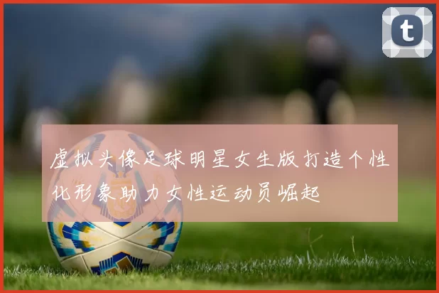 虚拟头像足球明星女生版打造个性化形象助力女性运动员崛起
