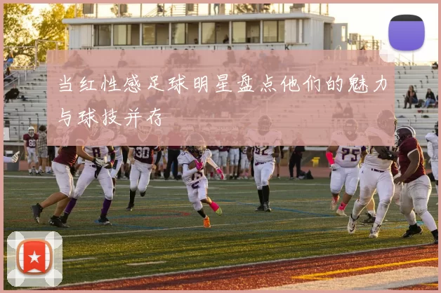 当红性感足球明星盘点他们的魅力与球技并存
