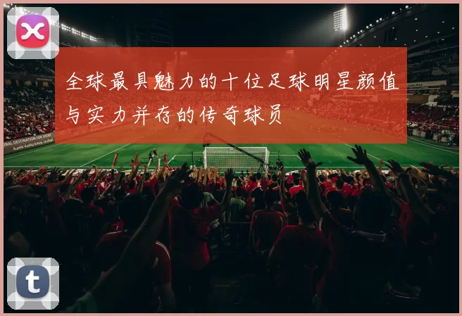 全球最具魅力的十位足球明星颜值与实力并存的传奇球员