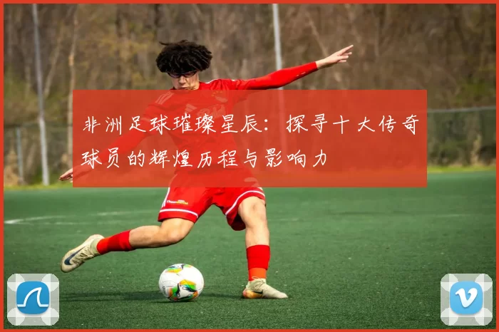 非洲足球璀璨星辰：探寻十大传奇球员的辉煌历程与影响力