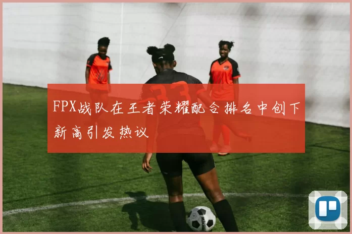 FPX战队在王者荣耀配合排名中创下新高引发热议