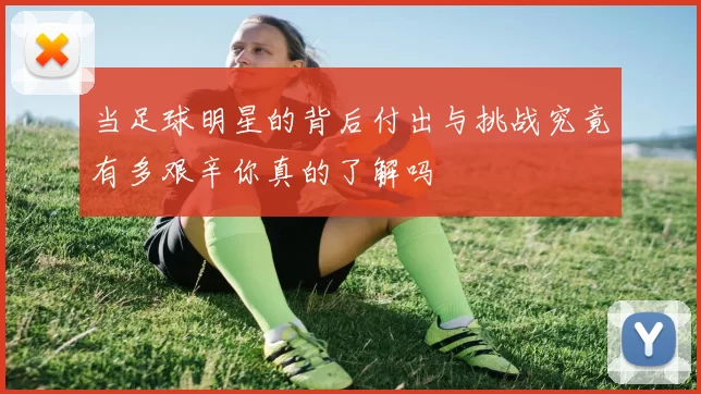 当足球明星的背后付出与挑战究竟有多艰辛你真的了解吗