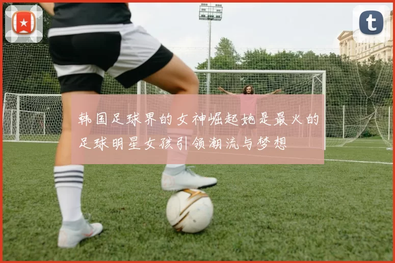 韩国足球界的女神崛起她是最火的足球明星女孩引领潮流与梦想