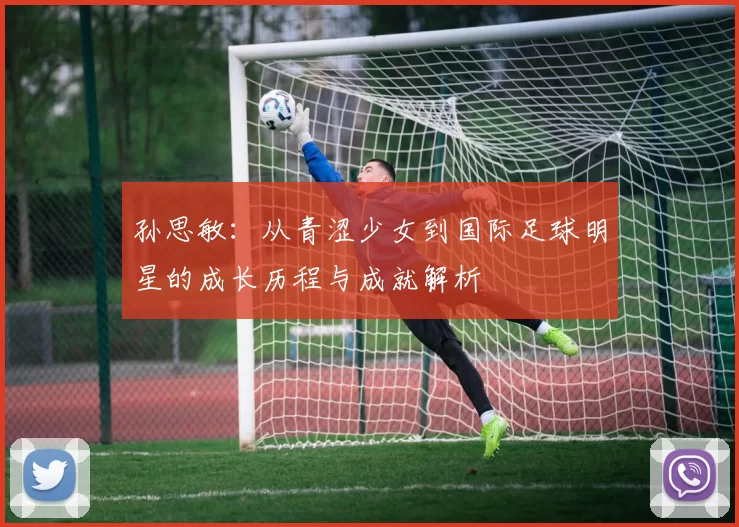 孙思敏：从青涩少女到国际足球明星的成长历程与成就解析