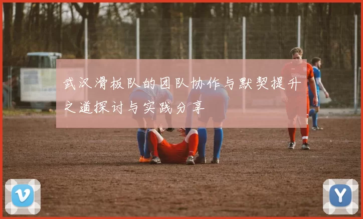 武汉滑板队的团队协作与默契提升之道探讨与实践分享