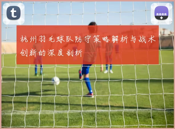 杭州羽毛球队防守策略解析与战术创新的深度剖析